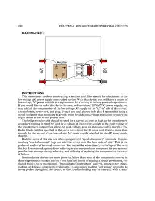 220 CHAPTER 5. DISCRETE SEMICONDUCTOR CIRCUITS
ILLUSTRATION
+
-
AC
AC
-
-
AC
in
DC
out
Rectifier
Capacitor
INSTRUCTIONS
This experiment involves constructing a rectifier and filter circuit for attachment to the
low-voltage AC power supply constructed earlier. With this device, you will have a source of
low-voltage, DC power suitable as a replacement for a battery in battery-powered experiments.
If you would like to make this device its own, self-contained 120VAC/DC power supply, you
may add all the componentry of the low-voltage AC supply to the ”AC in” side of this circuit:
a transformer, power cord, and plug. Even if you don’t choose to do this, I recommend using a
metal box larger than necessary to provide room for additional voltage regulation circuitry you
might choose to add to this project later.
The bridge rectifier unit should be rated for a current at least as high as the transformer’s
secondary winding is rated for, and for a voltage at least twice as high as the RMS voltage of
the transformer’s output (this allows for peak voltage, plus an additional safety margin). The
Radio Shack rectifier specified in the parts list is rated for 25 amps and 50 volts, more than
enough for the output of the low-voltage AC power supply specified in the AC experiments
chapter.
Rectifier units of this size are often equipped with ”quick-disconnect” terminals. Comple-
mentary ”quick-disconnect” lugs are sold that crimp onto the bare ends of wire. This is the
preferred method of terminal connection. You may solder wires directly to the lugs of the recti-
fier, but I recommend against direct soldering to any semiconductor component for two reasons:
possible heat damage during soldering, and difficulty of replacing the component in the event
of failure.
Semiconductor devices are more prone to failure than most of the components covered in
these experiments thus far, and so if you have any intent of making a circuit permanent, you
should build it to be maintained. ”Maintainable construction” involves, among other things,
making all delicate components replaceable. It also means making ”test points” accessible to
meter probes throughout the circuit, so that troubleshooting may be executed with a mini-
 