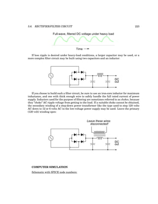 5.6. RECTIFIER/FILTER CIRCUIT 223
Time
Full-wave, filtered DC voltage under heavy load
If less ripple is desired under heavy-load conditions, a larger capacitor may be used, or a
more complex filter circuit may be built using two capacitors and an inductor:
DC
out
If you choose to build such a filter circuit, be sure to use an iron-core inductor for maximum
inductance, and one with thick enough wire to safely handle the full rated current of power
supply. Inductors used for the purpose of filtering are sometimes referred to as chokes, because
they ”choke” AC ripple voltage from getting to the load. If a suitable choke cannot be obtained,
the secondary winding of a step-down power transformer like the type used to step 120 volts
AC down to 12 or 6 volts AC in the low-voltage power supply may be used. Leave the primary
(120 volt) winding open:
DC
out
Leave these wires
disconnected!
COMPUTER SIMULATION
Schematic with SPICE node numbers:
 