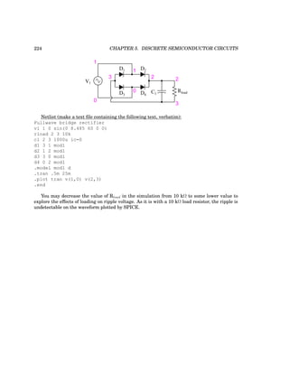 224 CHAPTER 5. DISCRETE SEMICONDUCTOR CIRCUITS
1
0
V1
1
0
2
3
D1 D2
D3 D4
Rload
2
3
C1
Netlist (make a text file containing the following text, verbatim):
Fullwave bridge rectifier
v1 1 0 sin(0 8.485 60 0 0)
rload 2 3 10k
c1 2 3 1000u ic=0
d1 3 1 mod1
d2 1 2 mod1
d3 3 0 mod1
d4 0 2 mod1
.model mod1 d
.tran .5m 25m
.plot tran v(1,0) v(2,3)
.end
You may decrease the value of Rload in the simulation from 10 kΩ to some lower value to
explore the effects of loading on ripple voltage. As it is with a 10 kΩ load resistor, the ripple is
undetectable on the waveform plotted by SPICE.
 