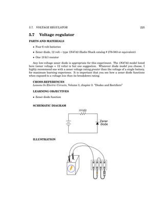 5.7. VOLTAGE REGULATOR 225
5.7 Voltage regulator
PARTS AND MATERIALS
• Four 6 volt batteries
• Zener diode, 12 volt – type 1N4742 (Radio Shack catalog # 276-563 or equivalent)
• One 10 kΩ resistor
Any low-voltage zener diode is appropriate for this experiment. The 1N4742 model listed
here (zener voltage = 12 volts) is but one suggestion. Whatever diode model you choose, I
highly recommend one with a zener voltage rating greater than the voltage of a single battery,
for maximum learning experience. It is important that you see how a zener diode functions
when exposed to a voltage less than its breakdown rating.
CROSS-REFERENCES
Lessons In Electric Circuits, Volume 3, chapter 3: ”Diodes and Rectifiers”
LEARNING OBJECTIVES
• Zener diode function
SCHEMATIC DIAGRAM
10 kΩ
Zener
diode
ILLUSTRATION
+
-
 