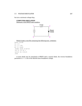 5.7. VOLTAGE REGULATOR 227
but not a minimum voltage drop.
COMPUTER SIMULATION
Schematic with SPICE node numbers:
10 kΩ
Zener
diode
1
0 0
2
Netlist (make a text file containing the following text, verbatim):
Zener diode
v1 1 0
r1 1 2 10k
d1 0 2 mod1
.model mod1 d bv=12
.dc v1 18 18 1
.print dc v(2,0)
.end
A zener diode may be simulated in SPICE with a normal diode, the reverse breakdown
parameter (bv=12) set to the desired zener breakdown voltage.
 