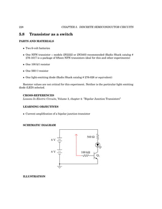 228 CHAPTER 5. DISCRETE SEMICONDUCTOR CIRCUITS
5.8 Transistor as a switch
PARTS AND MATERIALS
• Two 6-volt batteries
• One NPN transistor – models 2N2222 or 2N3403 recommended (Radio Shack catalog #
276-1617 is a package of fifteen NPN transistors ideal for this and other experiments)
• One 100 kΩ resistor
• One 560 Ω resistor
• One light-emitting diode (Radio Shack catalog # 276-026 or equivalent)
Resistor values are not critical for this experiment. Neither is the particular light emitting
diode (LED) selected.
CROSS-REFERENCES
Lessons In Electric Circuits, Volume 3, chapter 4: ”Bipolar Junction Transistors”
LEARNING OBJECTIVES
• Current amplification of a bipolar junction transistor
SCHEMATIC DIAGRAM
Q1
6 V
6 V 100 kΩ
560 Ω
ILLUSTRATION
 