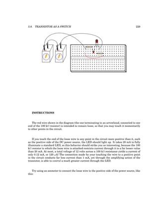 5.8. TRANSISTOR AS A SWITCH 229
CBE
+
-
+
-
INSTRUCTIONS
The red wire shown in the diagram (the one terminating in an arrowhead, connected to one
end of the 100 kΩ resistor) is intended to remain loose, so that you may touch it momentarily
to other points in the circuit.
If you touch the end of the loose wire to any point in the circuit more positive than it, such
as the positive side of the DC power source, the LED should light up. It takes 20 mA to fully
illuminate a standard LED, so this behavior should strike you as interesting, because the 100
kΩ resistor to which the loose wire is attached restricts current through it to a far lesser value
than 20 mA. At most, a total voltage of 12 volts across a 100 kΩ resistance yields a current of
only 0.12 mA, or 120 µA! The connection made by your touching the wire to a positive point
in the circuit conducts far less current than 1 mA, yet through the amplifying action of the
transistor, is able to control a much greater current through the LED.
Try using an ammeter to connect the loose wire to the positive side of the power source, like
this:
 