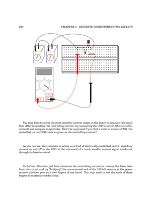 230 CHAPTER 5. DISCRETE SEMICONDUCTOR CIRCUITS
CBE
+
-
+
-
COM
A
V
V A
A
OFF
You may have to select the most sensitive current range on the meter to measure this small
flow. After measuring this controlling current, try measuring the LED’s current (the controlled
current) and compare magnitudes. Don’t be surprised if you find a ratio in excess of 200 (the
controlled current 200 times as great as the controlling current)!
As you can see, the transistor is acting as a kind of electrically-controlled switch, switching
current on and off to the LED at the command of a much smaller current signal conducted
through its base terminal.
To further illustrate just how miniscule the controlling current is, remove the loose wire
from the circuit and try ”bridging” the unconnected end of the 100 kΩ resistor to the power
source’s positive pole with two fingers of one hand. You may need to wet the ends of those
fingers to maximize conductivity:
 