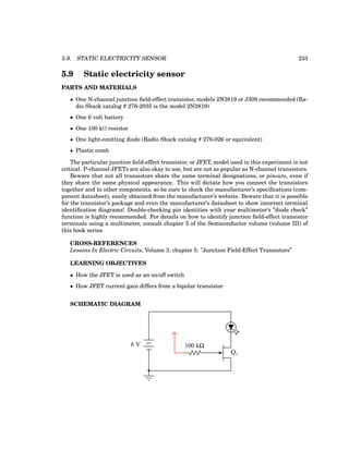 5.9. STATIC ELECTRICITY SENSOR 233
5.9 Static electricity sensor
PARTS AND MATERIALS
• One N-channel junction field-effect transistor, models 2N3819 or J309 recommended (Ra-
dio Shack catalog # 276-2035 is the model 2N3819)
• One 6 volt battery
• One 100 kΩ resistor
• One light-emitting diode (Radio Shack catalog # 276-026 or equivalent)
• Plastic comb
The particular junction field-effect transistor, or JFET, model used in this experiment is not
critical. P-channel JFETs are also okay to use, but are not as popular as N-channel transistors.
Beware that not all transistors share the same terminal designations, or pinouts, even if
they share the same physical appearance. This will dictate how you connect the transistors
together and to other components, so be sure to check the manufacturer’s specifications (com-
ponent datasheet), easily obtained from the manufacturer’s website. Beware that it is possible
for the transistor’s package and even the manufacturer’s datasheet to show incorrect terminal
identification diagrams! Double-checking pin identities with your multimeter’s ”diode check”
function is highly recommended. For details on how to identify junction field-effect transistor
terminals using a multimeter, consult chapter 5 of the Semiconductor volume (volume III) of
this book series.
CROSS-REFERENCES
Lessons In Electric Circuits, Volume 3, chapter 5: ”Junction Field-Effect Transistors”
LEARNING OBJECTIVES
• How the JFET is used as an on/off switch
• How JFET current gain differs from a bipolar transistor
SCHEMATIC DIAGRAM
Q1
6 V 100 kΩ
 