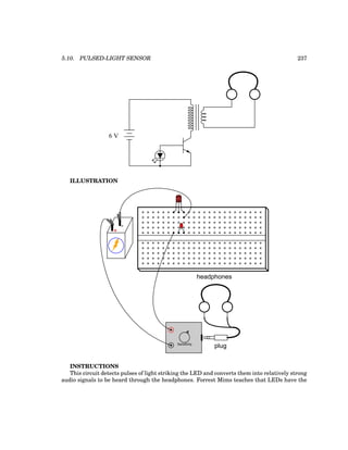 5.10. PULSED-LIGHT SENSOR 237
6 V
ILLUSTRATION
plug
headphones
Sensitivity
+
-
CBE
INSTRUCTIONS
This circuit detects pulses of light striking the LED and converts them into relatively strong
audio signals to be heard through the headphones. Forrest Mims teaches that LEDs have the
 