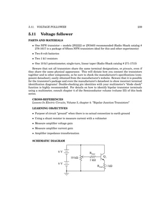 5.11. VOLTAGE FOLLOWER 239
5.11 Voltage follower
PARTS AND MATERIALS
• One NPN transistor – models 2N2222 or 2N3403 recommended (Radio Shack catalog #
276-1617 is a package of fifteen NPN transistors ideal for this and other experiments)
• Two 6-volt batteries
• Two 1 kΩ resistors
• One 10 kΩ potentiometer, single-turn, linear taper (Radio Shack catalog # 271-1715)
Beware that not all transistors share the same terminal designations, or pinouts, even if
they share the same physical appearance. This will dictate how you connect the transistors
together and to other components, so be sure to check the manufacturer’s specifications (com-
ponent datasheet), easily obtained from the manufacturer’s website. Beware that it is possible
for the transistor’s package and even the manufacturer’s datasheet to show incorrect terminal
identification diagrams! Double-checking pin identities with your multimeter’s ”diode check”
function is highly recommended. For details on how to identify bipolar transistor terminals
using a multimeter, consult chapter 4 of the Semiconductor volume (volume III) of this book
series.
CROSS-REFERENCES
Lessons In Electric Circuits, Volume 3, chapter 4: ”Bipolar Junction Transistors”
LEARNING OBJECTIVES
• Purpose of circuit ”ground” when there is no actual connection to earth ground
• Using a shunt resistor to measure current with a voltmeter
• Measure amplifier voltage gain
• Measure amplifier current gain
• Amplifier impedance transformation
SCHEMATIC DIAGRAM
Q1
Rbase
Rload
10 kΩ
6 V
6 V
1 kΩ
1 kΩ
 