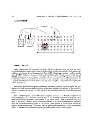 240 CHAPTER 5. DISCRETE SEMICONDUCTOR CIRCUITS
ILLUSTRATION
CBE
+
-
+
-
INSTRUCTIONS
Again, beware that the transistor you select for this experiment may not have the same
terminal designations shown here, and so the breadboard layout shown in the illustration may
not be correct for you. In my illustrations, I show all TO-92 package transistors with terminals
labeled ”CBE”: Collector, Base, and Emitter, from left to right. This is correct for the model
2N2222 transistor and some others, but not for all; not even for all NPN-type transistors! As
usual, check with the manufacturer for details on the particular component(s) you choose for
a project. With bipolar junction transistors, it is easy enough to verify terminal assignments
with a multimeter.
The voltage follower is the safest and easiest transistor amplifier circuit to build. Its pur-
pose is to provide approximately the same voltage to a load as what is input to the amplifier,
but at a much greater current. In other words, it has no voltage gain, but it does have current
gain.
Note that the negative (-) side of the power supply is shown in the schematic diagram to be
connected to ground, as indicated by the symbol in the lower-left corner of the diagram. This
does not necessarily represent a connection to the actual earth. What it means is that this
point in the circuit – and all points electrically common to it – constitute the default reference
point for all voltage measurements in the circuit. Since voltage is by necessity a quantity
relative between two points, a ”common” point of reference designated in a circuit gives us the
ability to speak meaningfully of voltage at particular, single points in that circuit.
 