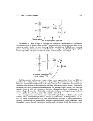 5.11. VOLTAGE FOLLOWER 241
Q1
Rbase
Rload
10 kΩ
6 V
6 V
These points
are all considered "ground"
1 kΩ
1 kΩ
For example, if I were to speak of voltage at the base of the transistor (VB), I would mean
the voltage measured between the transistor’s base terminal and the negative side of the power
supply (ground), with the red probe touching the base terminal and the black probe touching
ground. Normally, it is nonsense to speak of voltage at a single point, but having an implicit
reference point for voltage measurements makes such statements meaningful:
Q1
Rbase
Rload
10 kΩ
6 V
6 V
+
V
-
Voltmeter measuring
base voltage (VB)
1 kΩ
1 kΩ
Build this circuit, and measure output voltage versus input voltage for several different
potentiometer settings. Input voltage is the voltage at the potentiometer’s wiper (voltage be-
tween the wiper and circuit ground), while output voltage is the load resistor voltage (voltage
across the load resistor, or emitter voltage: between emitter and circuit ground). You should
see a close correlation between these two voltages: one is just a little bit greater than the other
(about 0.6 volts or so?), but a change in the input voltage gives almost equal change in the
output voltage. Because the relationship between input change and output change is almost
1:1, we say that the AC voltage gain of this amplifier is nearly 1.
Not very impressive, is it? Now measure current through the base of the transistor (input
current) versus current through the load resistor (output current). Before you break the cir-
cuit and insert your ammeter to take these measurements, consider an alternative method:
measure voltage across the base and load resistors, whose resistance values are known. Using
Ohm’s Law, current through each resistor may be easily calculated: divide the measured volt-
 