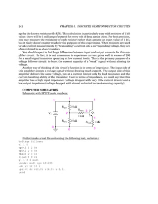242 CHAPTER 5. DISCRETE SEMICONDUCTOR CIRCUITS
age by the known resistance (I=E/R). This calculation is particularly easy with resistors of 1 kΩ
value: there will be 1 milliamp of current for every volt of drop across them. For best precision,
you may measure the resistance of each resistor rather than assume an exact value of 1 kΩ,
but it really doesn’t matter much for the purposes of this experiment. When resistors are used
to take current measurements by ”translating” a current into a corresponding voltage, they are
often referred to as shunt resistors.
You should expect to find huge differences between input and output currents for this am-
plifier circuit. In fact, it is not uncommon to experience current gains well in excess of 200
for a small-signal transistor operating at low current levels. This is the primary purpose of a
voltage follower circuit: to boost the current capacity of a ”weak” signal without altering its
voltage.
Another way of thinking of this circuit’s function is in terms of impedance. The input side of
this amplifier accepts a voltage signal without drawing much current. The output side of this
amplifier delivers the same voltage, but at a current limited only by load resistance and the
current-handling ability of the transistor. Cast in terms of impedance, we could say that this
amplifier has a high input impedance (voltage dropped with very little current drawn) and a
low output impedance (voltage dropped with almost unlimited current-sourcing capacity).
COMPUTER SIMULATION
Schematic with SPICE node numbers:
Q1
Rbase
Rload
1 kΩ
1 kΩ
V1
Rpot1
Rpot2
5 kΩ
5 kΩ
1
0
0 0
1 1
2
3
4
Netlist (make a text file containing the following text, verbatim):
Voltage follower
v1 1 0
rpot1 1 2 5k
rpot2 2 0 5k
rbase 2 3 1k
rload 4 0 1k
q1 1 3 4 mod1
.model mod1 npn bf=200
.dc v1 12 12 1
.print dc v(2,0) v(4,0) v(2,3)
.end
 