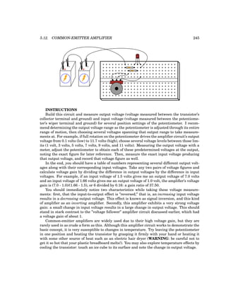 5.12. COMMON-EMITTER AMPLIFIER 245
CBE
+
-
+
-
INSTRUCTIONS
Build this circuit and measure output voltage (voltage measured between the transistor’s
collector terminal and ground) and input voltage (voltage measured between the potentiome-
ter’s wiper terminal and ground) for several position settings of the potentiometer. I recom-
mend determining the output voltage range as the potentiometer is adjusted through its entire
range of motion, then choosing several voltages spanning that output range to take measure-
ments at. For example, if full rotation on the potentiometer drives the amplifier circuit’s output
voltage from 0.1 volts (low) to 11.7 volts (high), choose several voltage levels between those lim-
its (1 volt, 3 volts, 5 volts, 7 volts, 9 volts, and 11 volts). Measuring the output voltage with a
meter, adjust the potentiometer to obtain each of these predetermined voltages at the output,
noting the exact figure for later reference. Then, measure the exact input voltage producing
that output voltage, and record that voltage figure as well.
In the end, you should have a table of numbers representing several different output volt-
ages along with their corresponding input voltages. Take any two pairs of voltage figures and
calculate voltage gain by dividing the difference in output voltages by the difference in input
voltages. For example, if an input voltage of 1.5 volts gives me an output voltage of 7.0 volts
and an input voltage of 1.66 volts gives me an output voltage of 1.0 volt, the amplifier’s voltage
gain is (7.0 - 1.0)/(1.66 - 1.5), or 6 divided by 0.16: a gain ratio of 37.50.
You should immediately notice two characteristics while taking these voltage measure-
ments: first, that the input-to-output effect is ”reversed;” that is, an increasing input voltage
results in a decreasing output voltage. This effect is known as signal inversion, and this kind
of amplifier as an inverting amplifier. Secondly, this amplifier exhibits a very strong voltage
gain: a small change in input voltage results in a large change in output voltage. This should
stand in stark contrast to the ”voltage follower” amplifier circuit discussed earlier, which had
a voltage gain of about 1.
Common-emitter amplifiers are widely used due to their high voltage gain, but they are
rarely used in as crude a form as this. Although this amplifier circuit works to demonstrate the
basic concept, it is very susceptible to changes in temperature. Try leaving the potentiometer
in one position and heating the transistor by grasping it firmly with your hand or heating it
with some other source of heat such as an electric hair dryer (WARNING: be careful not to
get it so hot that your plastic breadboard melts!). You may also explore temperature effects by
cooling the transistor: touch an ice cube to its surface and note the change in output voltage.
 