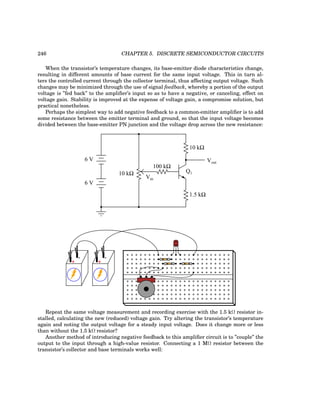 246 CHAPTER 5. DISCRETE SEMICONDUCTOR CIRCUITS
When the transistor’s temperature changes, its base-emitter diode characteristics change,
resulting in different amounts of base current for the same input voltage. This in turn al-
ters the controlled current through the collector terminal, thus affecting output voltage. Such
changes may be minimized through the use of signal feedback, whereby a portion of the output
voltage is ”fed back” to the amplifier’s input so as to have a negative, or canceling, effect on
voltage gain. Stability is improved at the expense of voltage gain, a compromise solution, but
practical nonetheless.
Perhaps the simplest way to add negative feedback to a common-emitter amplifier is to add
some resistance between the emitter terminal and ground, so that the input voltage becomes
divided between the base-emitter PN junction and the voltage drop across the new resistance:
10 kΩ
100 kΩ
Q1
10 kΩ
6 V
6 V
Vout
Vin
1.5 kΩ
CBE
+
-
+
-
Repeat the same voltage measurement and recording exercise with the 1.5 kΩ resistor in-
stalled, calculating the new (reduced) voltage gain. Try altering the transistor’s temperature
again and noting the output voltage for a steady input voltage. Does it change more or less
than without the 1.5 kΩ resistor?
Another method of introducing negative feedback to this amplifier circuit is to ”couple” the
output to the input through a high-value resistor. Connecting a 1 MΩ resistor between the
transistor’s collector and base terminals works well:
 
