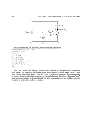 248 CHAPTER 5. DISCRETE SEMICONDUCTOR CIRCUITS
100 kΩ
Q1
10 kΩ
Vout
Vin
Vsupply
1
0 0 0
1
2
3
4
Rc
Rb
Netlist (make a text file containing the following text, verbatim):
Common-emitter amplifier
vsupply 1 0 dc 12
vin 3 0
rc 1 2 10k
rb 3 4 100k
q1 2 4 0 mod1
.model mod1 npn bf=200
.dc vin 0 2 0.05
.plot dc v(2,0) v(3,0)
.end
This SPICE simulation sets up a circuit with a variable DC voltage source (vin) as the
input signal, and measures the corresponding output voltage between nodes 2 and 0. The
input voltage is varied, or ”swept,” from 0 to 2 volts in 0.05 volt increments. Results are shown
on a plot, with the input voltage appearing as a straight line and the output voltage as a ”step”
figure where the voltage begins and ends level, with a steep change in the middle where the
transistor is in its active mode of operation.
 