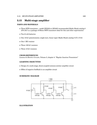 5.13. MULTI-STAGE AMPLIFIER 249
5.13 Multi-stage amplifier
PARTS AND MATERIALS
• Three NPN transistors – model 2N2222 or 2N3403 recommended (Radio Shack catalog #
276-1617 is a package of fifteen NPN transistors ideal for this and other experiments)
• Two 6-volt batteries
• One 10 kΩ potentiometer, single-turn, linear taper (Radio Shack catalog # 271-1715)
• One 1 MΩ resistor
• Three 100 kΩ resistors
• Three 10 kΩ resistors
CROSS-REFERENCES
Lessons In Electric Circuits, Volume 3, chapter 4: ”Bipolar Junction Transistors”
LEARNING OBJECTIVES
• Design of a multi-stage, direct-coupled common-emitter amplifier circuit
• Effect of negative feedback in an amplifier circuit
SCHEMATIC DIAGRAM
Vout
100 kΩ
10 kΩ
100 kΩ
10 kΩ
100 kΩ
10 kΩ
10 kΩ
6 V
6 V
1 MΩ
Vin
ILLUSTRATION
 