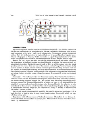 250 CHAPTER 5. DISCRETE SEMICONDUCTOR CIRCUITS
+
-
+
-
CBE CBE CBE
INSTRUCTIONS
By connecting three common-emitter amplifier circuit together – the collector terminal of
the previous transistor to the base (resistor) of the next transistor – the voltage gains of each
stage compound to give a very high overall voltage gain. I recommend building this circuit
without the 1 MΩ feedback resistor to begin with, to see for yourself just how high the unre-
stricted voltage gain is. You may find it impossible to adjust the potentiometer for a stable
output voltage (that isn’t saturated at full supply voltage or zero), the gain being so high.
Even if you can’t adjust the input voltage fine enough to stabilize the output voltage in
the active range of the last transistor, you should be able to tell that the output-to-input re-
lationship is inverting; that is, the output tends to drive to a high voltage when the input
goes low, and vice versa. Since any one of the common-emitter ”stages” is inverting in itself,
an even number of staged common-emitter amplifiers gives noninverting response, while an
odd number of stages gives inverting. You may experience these relationships by measuring
the collector-to-ground voltage at each transistor while adjusting the input voltage potentiome-
ter, noting whether or not the output voltage increases or decreases with an increase in input
voltage.
Connect the 1 MΩ feedback resistor into the circuit, coupling the collector of the last transis-
tor to the base of the first. Since the overall response of this three-stage amplifier is inverting,
the feedback signal provided through the 1 MΩ resistor from the output of the last transis-
tor to the input of the first should be negative in nature. As such, it will act to stabilize the
amplifier’s response and minimize the voltage gain. You should notice the reduction in gain
immediately by the decreased sensitivity of the output signal on input signal changes (changes
in potentiometer position). Simply put, the amplifier isn’t nearly as ”touchy” as it was without
the feedback resistor in place.
As with the simple common-emitter amplifier discussed in an earlier experiment, it is a
good idea here to make a table of input versus output voltage figures with which you may
calculate voltage gain.
Experiment with different values of feedback resistance. What effect do you think a de-
crease in feedback resistance have on voltage gain? What about an increase in feedback resis-
tance? Try it and find out!
 