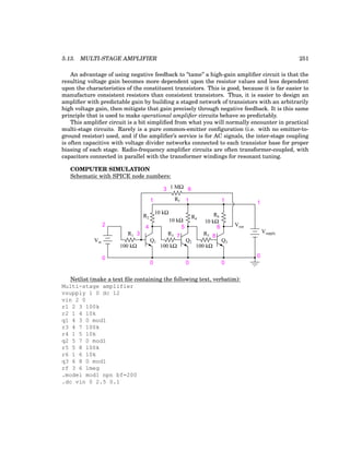 5.13. MULTI-STAGE AMPLIFIER 251
An advantage of using negative feedback to ”tame” a high-gain amplifier circuit is that the
resulting voltage gain becomes more dependent upon the resistor values and less dependent
upon the characteristics of the constituent transistors. This is good, because it is far easier to
manufacture consistent resistors than consistent transistors. Thus, it is easier to design an
amplifier with predictable gain by building a staged network of transistors with an arbitrarily
high voltage gain, then mitigate that gain precisely through negative feedback. It is this same
principle that is used to make operational amplifier circuits behave so predictably.
This amplifier circuit is a bit simplified from what you will normally encounter in practical
multi-stage circuits. Rarely is a pure common-emitter configuration (i.e. with no emitter-to-
ground resistor) used, and if the amplifier’s service is for AC signals, the inter-stage coupling
is often capacitive with voltage divider networks connected to each transistor base for proper
biasing of each stage. Radio-frequency amplifier circuits are often transformer-coupled, with
capacitors connected in parallel with the transformer windings for resonant tuning.
COMPUTER SIMULATION
Schematic with SPICE node numbers:
Vout
100 kΩ
10 kΩ
100 kΩ
10 kΩ
100 kΩ
10 kΩ
1 MΩ
Vin
Vsupply
Q1 Q2 Q3
R1
R2
R3
R4
R5
R6
Rf
1
0
0
0
0
0
1
1
1
2
3
4 5 6
6
3
7 8
Netlist (make a text file containing the following text, verbatim):
Multi-stage amplifier
vsupply 1 0 dc 12
vin 2 0
r1 2 3 100k
r2 1 4 10k
q1 4 3 0 mod1
r3 4 7 100k
r4 1 5 10k
q2 5 7 0 mod1
r5 5 8 100k
r6 1 6 10k
q3 6 8 0 mod1
rf 3 6 1meg
.model mod1 npn bf=200
.dc vin 0 2.5 0.1
 
