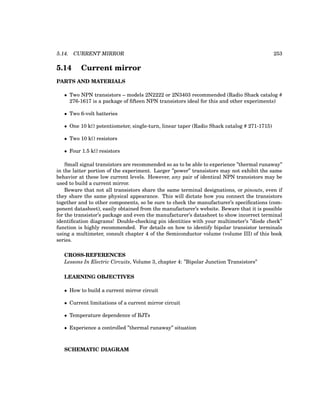 5.14. CURRENT MIRROR 253
5.14 Current mirror
PARTS AND MATERIALS
• Two NPN transistors – models 2N2222 or 2N3403 recommended (Radio Shack catalog #
276-1617 is a package of fifteen NPN transistors ideal for this and other experiments)
• Two 6-volt batteries
• One 10 kΩ potentiometer, single-turn, linear taper (Radio Shack catalog # 271-1715)
• Two 10 kΩ resistors
• Four 1.5 kΩ resistors
Small signal transistors are recommended so as to be able to experience ”thermal runaway”
in the latter portion of the experiment. Larger ”power” transistors may not exhibit the same
behavior at these low current levels. However, any pair of identical NPN transistors may be
used to build a current mirror.
Beware that not all transistors share the same terminal designations, or pinouts, even if
they share the same physical appearance. This will dictate how you connect the transistors
together and to other components, so be sure to check the manufacturer’s specifications (com-
ponent datasheet), easily obtained from the manufacturer’s website. Beware that it is possible
for the transistor’s package and even the manufacturer’s datasheet to show incorrect terminal
identification diagrams! Double-checking pin identities with your multimeter’s ”diode check”
function is highly recommended. For details on how to identify bipolar transistor terminals
using a multimeter, consult chapter 4 of the Semiconductor volume (volume III) of this book
series.
CROSS-REFERENCES
Lessons In Electric Circuits, Volume 3, chapter 4: ”Bipolar Junction Transistors”
LEARNING OBJECTIVES
• How to build a current mirror circuit
• Current limitations of a current mirror circuit
• Temperature dependence of BJTs
• Experience a controlled ”thermal runaway” situation
SCHEMATIC DIAGRAM
 