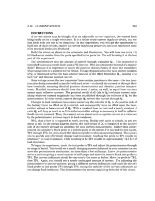 5.14. CURRENT MIRROR 255
INSTRUCTIONS
A current mirror may be thought of as an adjustable current regulator, the current limit
being easily set by a single resistance. It is a rather crude current regulator circuit, but one
that finds wide use due to its simplicity. In this experiment, you will get the opportunity to
build one of these circuits, explore its current-regulating properties, and also experience some
of its practical limitations firsthand.
Build the circuit as shown in the schematic and illustration. You will have one extra 1.5
kΩ fixed-value resistor from the parts specified in the parts list. You will be using it in the last
part of this experiment.
The potentiometer sets the amount of current through transistor Q1. This transistor is
connected to act as a simple diode: just a PN junction. Why use a transistor instead of a regular
diode? Because it is important to match the junction characteristics of these two transistors
when using them in a current mirror circuit. Voltage dropped across the base-emitter junction
of Q1 is impressed across the base-emitter junction of the other transistor, Q2, causing it to
turn ”on” and likewise conduct current.
Since voltage across the two transistors’ base-emitter junctions is the same – the two junc-
tion pairs being connected in parallel with each other – so should the current be through their
base terminals, assuming identical junction characteristics and identical junction tempera-
tures. Matched transistors should have the same β ratios, as well, so equal base currents
means equal collector currents. The practical result of all this is Q2’s collector current mim-
icking whatever current magnitude has been established through the collector of Q1 by the
potentiometer. In other words, current through Q2 mirrors the current through Q1.
Changes in load resistance (resistance connecting the collector of Q2 to the positive side of
the battery) have no effect on Q1’s current, and consequently have no effect upon the base-
emitter voltage or base current of Q2. With a constant base current and a nearly constant β
ratio, Q2 will drop as much or as little collector-emitter voltage as necessary to hold its collector
(load) current constant. Thus, the current mirror circuit acts to regulate current at a value set
by the potentiometer, without regard to load resistance.
Well, that is how it is supposed to work, anyway. Reality isn’t quite so simple, as you are
about to see. In the circuit diagram shown, the load circuit of Q2 is completed to the positive
side of the battery through an ammeter, for easy current measurement. Rather than solidly
connect the ammeter’s black probe to a definite point in the circuit, I’ve marked five test points,
TP1 through TP5, for you to touch the black test probe to while measuring current. This allows
you to quickly and effortlessly change load resistance: touching the probe to TP1 results in
practically no load resistance, while touching it to TP5 results in approximately 14.5 kΩ of
load resistance.
To begin the experiment, touch the test probe to TP4 and adjust the potentiometer through
its range of travel. You should see a small, changing current indicated by your ammeter as you
move the potentiometer mechanism: no more than a few milliamps. Leave the potentiometer
set to a position giving a round number of milliamps and move the meter’s black test probe to
TP3. The current indication should be very nearly the same as before. Move the probe to TP2,
then TP1. Again, you should see a nearly unchanged amount of current. Try adjusting the
potentiometer to another position, giving a different current indication, and touch the meter’s
black probe to test points TP1 through TP4, noting the stability of the current indications as
you change load resistance. This demonstrates the current regulating behavior of this circuit.
 