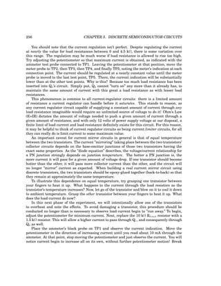 256 CHAPTER 5. DISCRETE SEMICONDUCTOR CIRCUITS
You should note that the current regulation isn’t perfect. Despite regulating the current
at nearly the value for load resistances between 0 and 4.5 kΩ, there is some variation over
this range. The regulation may be much worse if load resistance is allowed to rise too high.
Try adjusting the potentiometer so that maximum current is obtained, as indicated with the
ammeter test probe connected to TP1. Leaving the potentiometer at that position, move the
meter probe to TP2, then TP3, then TP4, and finally TP5, noting the meter’s indication at each
connection point. The current should be regulated at a nearly constant value until the meter
probe is moved to the last test point, TP5. There, the current indication will be substantially
lower than at the other test points. Why is this? Because too much load resistance has been
inserted into Q2’s circuit. Simply put, Q2 cannot ”turn on” any more than it already has, to
maintain the same amount of current with this great a load resistance as with lesser load
resistances.
This phenomenon is common to all current-regulator circuits: there is a limited amount
of resistance a current regulator can handle before it saturates. This stands to reason, as
any current regulator circuit capable of supplying a constant amount of current through any
load resistance imaginable would require an unlimited source of voltage to do it! Ohm’s Law
(E=IR) dictates the amount of voltage needed to push a given amount of current through a
given amount of resistance, and with only 12 volts of power supply voltage at our disposal, a
finite limit of load current and load resistance definitely exists for this circuit. For this reason,
it may be helpful to think of current regulator circuits as being current limiter circuits, for all
they can really do is limit current to some maximum value.
An important caveat for current mirror circuits in general is that of equal temperature
between the two transistors. The current ”mirroring” taking place between the two transistors’
collector circuits depends on the base-emitter junctions of those two transistors having the
exact same properties. As the ”diode equation” describes, the voltage/current relationship for
a PN junction strongly depends on junction temperature. The hotter a PN junction is, the
more current it will pass for a given amount of voltage drop. If one transistor should become
hotter than the other, it will pass more collector current than the other, and the circuit will
no longer ”mirror” current as expected. When building a real current mirror circuit using
discrete transistors, the two transistors should be epoxy-glued together (back-to-back) so that
they remain at approximately the same temperature.
To illustrate this dependence on equal temperature, try grasping one transistor between
your fingers to heat it up. What happens to the current through the load resistors as the
transistor’s temperature increases? Now, let go of the transistor and blow on it to cool it down
to ambient temperature. Grasp the other transistor between your fingers to heat it up. What
does the load current do now?
In this next phase of the experiment, we will intentionally allow one of the transistors
to overheat and note the effects. To avoid damaging a transistor, this procedure should be
conducted no longer than is necessary to observe load current begin to ”run away.” To begin,
adjust the potentiometer for minimum current. Next, replace the 10 kΩ Rlimit resistor with a
1.5 kΩ resistor. This will allow a higher current to pass through Q1, and consequently through
Q2 as well.
Place the ammeter’s black probe on TP1 and observe the current indication. Move the
potentiometer in the direction of increasing current until you read about 10 mA through the
ammeter. At that point, stop moving the potentiometer and just observe the current. You will
notice current begin to increase all on its own, without further potentiometer motion! Break
 
