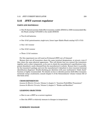 5.15. JFET CURRENT REGULATOR 259
5.15 JFET current regulator
PARTS AND MATERIALS
• One N-channel junction field-effect transistor, models 2N3819 or J309 recommended (Ra-
dio Shack catalog # 276-2035 is the model 2N3819)
• Two 6-volt batteries
• One 10 kΩ potentiometer, single-turn, linear taper (Radio Shack catalog # 271-1715)
• One 1 kΩ resistor
• One 10 kΩ resistor
• Three 1.5 kΩ resistors
For this experiment you will need an N-channel JFET, not a P-channel!
Beware that not all transistors share the same terminal designations, or pinouts, even if
they share the same physical appearance. This will dictate how you connect the transistors
together and to other components, so be sure to check the manufacturer’s specifications (com-
ponent datasheet), easily obtained from the manufacturer’s website. Beware that it is possible
for the transistor’s package and even the manufacturer’s datasheet to show incorrect terminal
identification diagrams! Double-checking pin identities with your multimeter’s ”diode check”
function is highly recommended. For details on how to identify junction field-effect transistor
terminals using a multimeter, consult chapter 5 of the Semiconductor volume (volume III) of
this book series.
CROSS-REFERENCES
Lessons In Electric Circuits, Volume 3, chapter 5: ”Junction Field-Effect Transistors”
Lessons In Electric Circuits, Volume 3, chapter 3: ”Diodes and Rectifiers”
LEARNING OBJECTIVES
• How to use a JFET as a current regulator
• How the JFET is relatively immune to changes in temperature
SCHEMATIC DIAGRAM
 