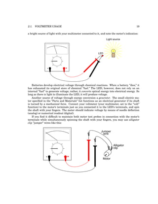2.1. VOLTMETER USAGE 19
a bright source of light with your multimeter connected to it, and note the meter’s indication:
- +
Light source
LED
Batteries develop electrical voltage through chemical reactions. When a battery ”dies,” it
has exhausted its original store of chemical ”fuel.” The LED, however, does not rely on an
internal ”fuel” to generate voltage; rather, it converts optical energy into electrical energy. So
long as there is light to illuminate the LED, it will produce voltage.
Another source of voltage through energy conversion a generator. The small electric mo-
tor specified in the ”Parts and Materials” list functions as an electrical generator if its shaft
is turned by a mechanical force. Connect your voltmeter (your multimeter, set to the ”volt”
function) to the motor’s terminals just as you connected it to the LED’s terminals, and spin
the shaft with your fingers. The meter should indicate voltage by means of needle deflection
(analog) or numerical readout (digital).
If you find it difficult to maintain both meter test probes in connection with the motor’s
terminals while simultaneously spinning the shaft with your fingers, you may use alligator
clip ”jumper” wires like this:
- +
Motor
Jumper
wire
Alligator
clip
 
