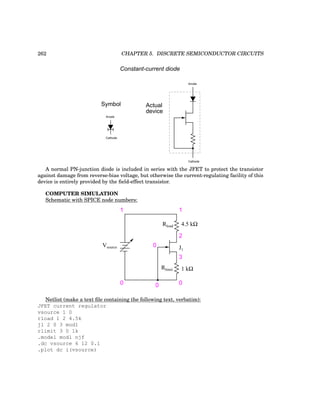 262 CHAPTER 5. DISCRETE SEMICONDUCTOR CIRCUITS
Anode
Cathode
Anode
Cathode
Constant-current diode
Symbol Actual
device
A normal PN-junction diode is included in series with the JFET to protect the transistor
against damage from reverse-bias voltage, but otherwise the current-regulating facility of this
device is entirely provided by the field-effect transistor.
COMPUTER SIMULATION
Schematic with SPICE node numbers:
Vsource
Rlimit 1 kΩ
Rload 4.5 kΩ
0 0 0
1 1
2
3
0 J1
Netlist (make a text file containing the following text, verbatim):
JFET current regulator
vsource 1 0
rload 1 2 4.5k
j1 2 0 3 mod1
rlimit 3 0 1k
.model mod1 njf
.dc vsource 6 12 0.1
.plot dc i(vsource)
 