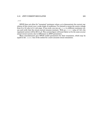 5.15. JFET CURRENT REGULATOR 263
.end
SPICE does not allow for ”sweeping” resistance values, so to demonstrate the current reg-
ulation of this circuit over a wide range of conditions, I’ve elected to sweep the source voltage
from 6 to 12 volts in 0.1 volt steps. If you wish, you can set rload to different resistance val-
ues and verify that the circuit current remains constant. With an rlimit value of 1 kΩ, the
regulated current will be 291.8 µA. This current figure will most likely not be the same as your
actual circuit current, due to differences in JFET parameters.
Many manufacturers give SPICE model parameters for their transistors, which may be
typed in the .model line of the netlist for a more accurate circuit simulation.
 