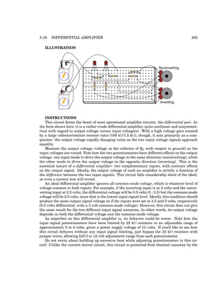 5.16. DIFFERENTIAL AMPLIFIER 265
ILLUSTRATION
+
-
+
-
CBE CBE
Noninverting
Inverting
INSTRUCTIONS
This circuit forms the heart of most operational amplifier circuits: the differential pair. In
the form shown here, it is a rather crude differential amplifier, quite nonlinear and unsymmet-
rical with regard to output voltage versus input voltage(s). With a high voltage gain created
by a large collector/emitter resistor ratio (100 kΩ/1.5 kΩ), though, it acts primarily as a com-
parator: the output voltage rapidly changing value as the two input voltage signals approach
equality.
Measure the output voltage (voltage at the collector of Q2 with respect to ground) as the
input voltages are varied. Note how the two potentiometers have different effects on the output
voltage: one input tends to drive the output voltage in the same direction (noninverting), while
the other tends to drive the output voltage in the opposite direction (inverting). This is the
essential nature of a differential amplifier: two complementary inputs, with contrary effects
on the output signal. Ideally, the output voltage of such an amplifier is strictly a function of
the difference between the two input signals. This circuit falls considerably short of the ideal,
as even a cursory test will reveal.
An ideal differential amplifier ignores all common-mode voltage, which is whatever level of
voltage common to both inputs. For example, if the inverting input is at 3 volts and the nonin-
verting input at 2.5 volts, the differential voltage will be 0.5 volts (3 - 2.5) but the common-mode
voltage will be 2.5 volts, since that is the lowest input signal level. Ideally, this condition should
produce the same output signal voltage as if the inputs were set at 3.5 and 3 volts, respectively
(0.5 volts differential, with a 3 volt common-mode voltage). However, this circuit does not give
the same result for the two different input signal scenarios. In other words, its output voltage
depends on both the differential voltage and the common-mode voltage.
As imperfect as this differential amplifier is, its behavior could be worse. Note how the
input signal potentiometers have been limited by 22 kΩ resistors to an adjustable range of
approximately 0 to 4 volts, given a power supply voltage of 12 volts. If you’d like to see how
this circuit behaves without any input signal limiting, just bypass the 22 kΩ resistors with
jumper wires, allowing full 0 to 12 volt adjustment range from each potentiometer.
Do not worry about building up excessive heat while adjusting potentiometers in this cir-
cuit! Unlike the current mirror circuit, this circuit is protected from thermal runaway by the
 