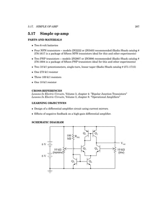 5.17. SIMPLE OP-AMP 267
5.17 Simple op-amp
PARTS AND MATERIALS
• Two 6-volt batteries
• Four NPN transistors – models 2N2222 or 2N3403 recommended (Radio Shack catalog #
276-1617 is a package of fifteen NPN transistors ideal for this and other experiments)
• Two PNP transistors – models 2N2907 or 2N3906 recommended (Radio Shack catalog #
276-1604 is a package of fifteen PNP transistors ideal for this and other experiments)
• Two 10 kΩ potentiometers, single-turn, linear taper (Radio Shack catalog # 271-1715)
• One 270 kΩ resistor
• Three 100 kΩ resistors
• One 10 kΩ resistor
CROSS-REFERENCES
Lessons In Electric Circuits, Volume 3, chapter 4: ”Bipolar Junction Transistors”
Lessons In Electric Circuits, Volume 3, chapter 8: ”Operational Amplifiers”
LEARNING OBJECTIVES
• Design of a differential amplifier circuit using current mirrors.
• Effects of negative feedback on a high-gain differential amplifier.
SCHEMATIC DIAGRAM
6 V
6 V
10 kΩ
Vout
Q1 Q2
Rprg
Q3 Q4
Q5 Q6
10 kΩ
100
kΩ
(noninv) (inv)
 