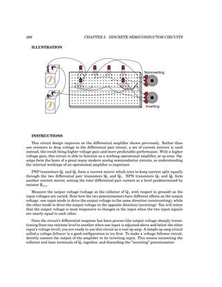 268 CHAPTER 5. DISCRETE SEMICONDUCTOR CIRCUITS
ILLUSTRATION
+
-
+
-
Noninverting
Inverting
CBE
CBE
CBE CBE CBE
CBE
INSTRUCTIONS
This circuit design improves on the differential amplifier shown previously. Rather than
use resistors to drop voltage in the differential pair circuit, a set of current mirrors is used
instead, the result being higher voltage gain and more predictable performance. With a higher
voltage gain, this circuit is able to function as a working operational amplifier, or op-amp. Op-
amps form the basis of a great many modern analog semiconductor circuits, so understanding
the internal workings of an operational amplifier is important.
PNP transistors Q1 and Q2 form a current mirror which tries to keep current split equally
through the two differential pair transistors Q3 and Q4. NPN transistors Q5 and Q6 form
another current mirror, setting the total differential pair current at a level predetermined by
resistor Rprg.
Measure the output voltage (voltage at the collector of Q4 with respect to ground) as the
input voltages are varied. Note how the two potentiometers have different effects on the output
voltage: one input tends to drive the output voltage in the same direction (noninverting), while
the other tends to drive the output voltage in the opposite direction (inverting). You will notice
that the output voltage is most responsive to changes in the input when the two input signals
are nearly equal to each other.
Once the circuit’s differential response has been proven (the output voltage sharply transi-
tioning from one extreme level to another when one input is adjusted above and below the other
input’s voltage level), you are ready to use this circuit as a real op-amp. A simple op-amp circuit
called a voltage follower is a good configuration to try first. To make a voltage follower circuit,
directly connect the output of the amplifier to its inverting input. This means connecting the
collector and base terminals of Q4 together, and discarding the ”inverting” potentiometer:
 