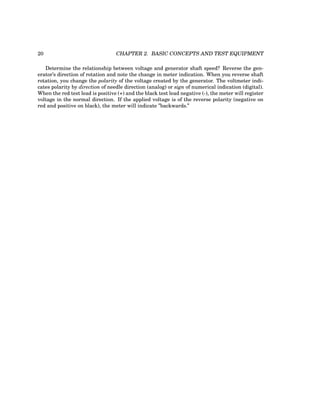 20 CHAPTER 2. BASIC CONCEPTS AND TEST EQUIPMENT
Determine the relationship between voltage and generator shaft speed? Reverse the gen-
erator’s direction of rotation and note the change in meter indication. When you reverse shaft
rotation, you change the polarity of the voltage created by the generator. The voltmeter indi-
cates polarity by direction of needle direction (analog) or sign of numerical indication (digital).
When the red test lead is positive (+) and the black test lead negative (-), the meter will register
voltage in the normal direction. If the applied voltage is of the reverse polarity (negative on
red and positive on black), the meter will indicate ”backwards.”
 