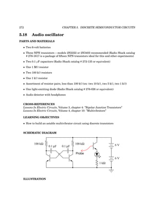 272 CHAPTER 5. DISCRETE SEMICONDUCTOR CIRCUITS
5.18 Audio oscillator
PARTS AND MATERIALS
• Two 6-volt batteries
• Three NPN transistors – models 2N2222 or 2N3403 recommended (Radio Shack catalog
# 276-1617 is a package of fifteen NPN transistors ideal for this and other experiments)
• Two 0.1 µF capacitors (Radio Shack catalog # 272-135 or equivalent)
• One 1 MΩ resistor
• Two 100 kΩ resistors
• One 1 kΩ resistor
• Assortment of resistor pairs, less than 100 kΩ (ex: two 10 kΩ, two 5 kΩ, two 1 kΩ)
• One light-emitting diode (Radio Shack catalog # 276-026 or equivalent)
• Audio detector with headphones
CROSS-REFERENCES
Lessons In Electric Circuits, Volume 3, chapter 4: ”Bipolar Junction Transistors”
Lessons In Electric Circuits, Volume 4, chapter 10: ”Multivibrators”
LEARNING OBJECTIVES
• How to build an astable multivibrator circuit using discrete transistors
SCHEMATIC DIAGRAM
0.1 µF 0.1 µF
100 kΩ 100 kΩ 6 V
6 V
1 kΩ
Probe
ILLUSTRATION
 