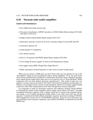 5.19. VACUUM TUBE AUDIO AMPLIFIER 275
5.19 Vacuum tube audio amplifier
PARTS AND MATERIALS
• One 12AX7 dual triode vacuum tube
• Two power transformers, 120VAC step-down to 12VAC (Radio Shack catalog # 273-1365,
273-1352, or 273-1511).
• Bridge rectifier module (Radio Shack catalog # 276-1173)
• Electrolytic capacitor, at least 47 µF, with a working voltage of at least 200 volts DC.
• Automotive ignition coil
• Audio speaker, 8 Ω impedance
• Two 100 kΩ resistors
• One 0.1 µF capacitor, 250 WVDC (Radio Shack catalog # 272-1053)
• ”Low-voltage AC power supply” as shown in AC Experiments chapter
• One toggle switch, SPST (”Single-Pole, Single-Throw”)
• Radio, tape player, musical keyboard, or other source of audio voltage signal
Where can you obtain a 12AX7 tube, you ask? These tubes are very popular for use in the
”preamplifier” stages of many professional electric guitar amplifiers. Go to any good music
store and you will find them available for a modest price ($12 US or less). A Russian manufac-
turer named Sovtek makes these tubes new, so you need not rely on ”New-Old-Stock” (NOS)
components left over from defunct American manufacturers. This model of tube was very
popular in its day, and may be found in old ”tubed” electronic test equipment (oscilloscopes, os-
cillators), if you happen to have access to such equipment. However, I strongly suggest buying
a tube new rather than taking chances with tubes salvaged from antique equipment.
It is important to select an electrolytic capacitor with sufficient working voltage (WVDC)
to withstand the output of this amplifier’s power supply circuit (about 170 volts). I strongly
recommend choosing a capacitor with a voltage rating well in excess of the expected operat-
ing voltage, so as to handle unexpected voltage surges or any other event that may tax the
capacitor. I purchased the Radio Shack electrolytic capacitor assortment (catalog # 272-802),
and it happened to contain two 47 µF, 250 WVDC capacitors. If you are not as fortunate, you
may build this circuit using five capacitors, each rated at 50 WVDC, to substitute for one 250
WVDC unit:
 