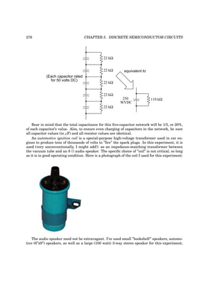 276 CHAPTER 5. DISCRETE SEMICONDUCTOR CIRCUITS
(Each capacitor rated
for 50 volts DC)
22 kΩ
22 kΩ
22 kΩ
22 kΩ
22 kΩ
equivalent to
WVDC
110 kΩ
250
Bear in mind that the total capacitance for this five-capacitor network will be 1/5, or 20%,
of each capacitor’s value. Also, to ensure even charging of capacitors in the network, be sure
all capacitor values (in µF) and all resistor values are identical.
An automotive ignition coil is a special-purpose high-voltage transformer used in car en-
gines to produce tens of thousands of volts to ”fire” the spark plugs. In this experiment, it is
used (very unconventionally, I might add!) as an impedance-matching transformer between
the vacuum tube and an 8 Ω audio speaker. The specific choice of ”coil” is not critical, so long
as it is in good operating condition. Here is a photograph of the coil I used for this experiment:
The audio speaker need not be extravagant. I’ve used small ”bookshelf” speakers, automo-
tive (6”x9”) speakers, as well as a large (100 watt) 3-way stereo speaker for this experiment,
 