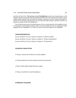 5.19. VACUUM TUBE AUDIO AMPLIFIER 277
and they all work fine. Do not use a set of headphones under any circumstances, as the
ignition coil does not provide electrical isolation between the 170 volts DC of the ”plate” power
supply and the speaker, thus elevating the speaker connections to that voltage with respect to
ground. Since obviously placing wires on your head with high voltage to ground would be very
hazardous, please do not use headphones!
You will need some source of audio-frequency AC as an input signal to this amplifier circuit.
I recommend a small battery-powered radio or musical keyboard, with an appropriate cable
plugged into the ”headphone” or ”audio out” jack to convey the signal to your amplifier.
CROSS-REFERENCES
Lessons In Electric Circuits, Volume 3, chapter 13: ”Electron Tubes”
Lessons In Electric Circuits, Volume 3, chapter 3: ”Diodes and Rectifiers”
Lessons In Electric Circuits, Volume 2, chapter 9: ”Transformers”
LEARNING OBJECTIVES
• Using a vacuum tube (triode) as an audio amplifier
• Using transformers in both step-down and step-up operation
• How to build a high-voltage DC power supply
• Using a transformer to match impedances
SCHEMATIC DIAGRAM
 
