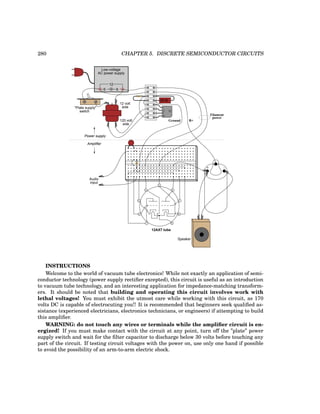 280 CHAPTER 5. DISCRETE SEMICONDUCTOR CIRCUITS
Low-voltage
AC power supply
6 6
12
12 volt
120 volt
side
side
"Plate supply"
switch
-
+
-
-
B+
Ground
Filament
power
Power supply
Amplifier
1
2
3
4
5
6
7
8
9
12AX7 tube
+ -
Speaker
Audio
input
INSTRUCTIONS
Welcome to the world of vacuum tube electronics! While not exactly an application of semi-
conductor technology (power supply rectifier excepted), this circuit is useful as an introduction
to vacuum tube technology, and an interesting application for impedance-matching transform-
ers. It should be noted that building and operating this circuit involves work with
lethal voltages! You must exhibit the utmost care while working with this circuit, as 170
volts DC is capable of electrocuting you!! It is recommended that beginners seek qualified as-
sistance (experienced electricians, electronics technicians, or engineers) if attempting to build
this amplifier.
WARNING: do not touch any wires or terminals while the amplifier circuit is en-
ergized! If you must make contact with the circuit at any point, turn off the ”plate” power
supply switch and wait for the filter capacitor to discharge below 30 volts before touching any
part of the circuit. If testing circuit voltages with the power on, use only one hand if possible
to avoid the possibility of an arm-to-arm electric shock.
 