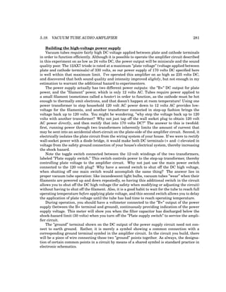 5.19. VACUUM TUBE AUDIO AMPLIFIER 281
Building the high-voltage power supply
Vacuum tubes require fairly high DC voltage applied between plate and cathode terminals
in order to function efficiently. Although it is possible to operate the amplifier circuit described
in this experiment on as low as 24 volts DC, the power output will be miniscule and the sound
quality poor. The 12AX7 triode is rated at a maximum ”plate voltage” (voltage applied between
plate and cathode terminals) of 330 volts, so our power supply of 170 volts DC specified here
is well within that maximum limit. I’ve operated this amplifier on as high as 235 volts DC,
and discovered that both sound quality and intensity improved slightly, but not enough in my
estimation to warrant the additional hazard to experimenters.
The power supply actually has two different power outputs: the ”B+” DC output for plate
power, and the ”filament” power, which is only 12 volts AC. Tubes require power applied to
a small filament (sometimes called a heater) in order to function, as the cathode must be hot
enough to thermally emit electrons, and that doesn’t happen at room temperature! Using one
power transformer to step household 120 volt AC power down to 12 volts AC provides low-
voltage for the filaments, and another transformer connected in step-up fashion brings the
voltage back up to 120 volts. You might be wondering, ”why step the voltage back up to 120
volts with another transformer? Why not just tap off the wall socket plug to obtain 120 volt
AC power directly, and then rectify that into 170 volts DC?” The answer to this is twofold:
first, running power through two transformers inherently limits the amount of current that
may be sent into an accidental short-circuit on the plate-side of the amplifier circuit. Second, it
electrically isolates the plate circuit from the wiring system of your house. If we were to rectify
wall-socket power with a diode bridge, it would make both DC terminals (+ and -) elevated in
voltage from the safety ground connection of your house’s electrical system, thereby increasing
the shock hazard.
Note the toggle switch connected between the 12-volt windings of the two transformers,
labeled ”Plate supply switch.” This switch controls power to the step-up transformer, thereby
controlling plate voltage to the amplifier circuit. Why not just use the main power switch
connected to the 120 volt plug? Why have a second switch to shut off the DC high voltage,
when shutting off one main switch would accomplish the same thing? The answer lies in
proper vacuum tube operation: like incandescent light bulbs, vacuum tubes ”wear” when their
filaments are powered up and down repeatedly, so having this additional switch in the circuit
allows you to shut off the DC high voltage (for safety when modifying or adjusting the circuit)
without having to shut off the filament. Also, it is a good habit to wait for the tube to reach full
operating temperature before applying plate voltage, and this second switch allows you to delay
the application of plate voltage until the tube has had time to reach operating temperature.
During operation, you should have a voltmeter connected to the ”B+” output of the power
supply (between the B+ terminal and ground), continuously providing indication of the power
supply voltage. This meter will show you when the filter capacitor has discharged below the
shock-hazard limit (30 volts) when you turn off the ”Plate supply switch” to service the ampli-
fier circuit.
The ”ground” terminal shown on the DC output of the power supply circuit need not con-
nect to earth ground. Rather, it is merely a symbol showing a common connection with a
corresponding ground terminal symbol in the amplifier circuit. In the circuit you build, there
will be a piece of wire connecting these two ”ground” points together. As always, the designa-
tion of certain common points in a circuit by means of a shared symbol is standard practice in
electronic schematics.
 