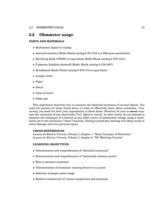2.2. OHMMETER USAGE 21
2.2 Ohmmeter usage
PARTS AND MATERIALS
• Multimeter, digital or analog
• Assorted resistors (Radio Shack catalog # 271-312 is a 500-piece assortment)
• Rectifying diode (1N4001 or equivalent; Radio Shack catalog # 276-1101)
• Cadmium Sulphide photocell (Radio Shack catalog # 276-1657)
• Breadboard (Radio Shack catalog # 276-174 or equivalent)
• Jumper wires
• Paper
• Pencil
• Glass of water
• Table salt
This experiment describes how to measure the electrical resistance of several objects. You
need not possess all items listed above in order to effectively learn about resistance. Con-
versely, you need not limit your experiments to these items. However, be sure to never mea-
sure the resistance of any electrically ”live” object or circuit. In other words, do not attempt to
measure the resistance of a battery or any other source of substantial voltage using a multi-
meter set to the resistance (”ohms”) function. Failing to heed this warning will likely result in
meter damage and even personal injury.
CROSS-REFERENCES
Lessons In Electric Circuits, Volume 1, chapter 1: ”Basic Concepts of Electricity”
Lessons In Electric Circuits, Volume 1, chapter 8: ”DC Metering Circuits”
LEARNING OBJECTIVES
• Determination and comprehension of ”electrical continuity”
• Determination and comprehension of ”electrically common points”
• How to measure resistance
• Characteristics of resistance: existing between two points
• Selection of proper meter range
• Relative conductivity of various components and materials
 