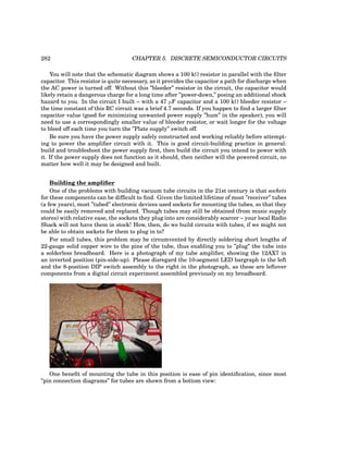 282 CHAPTER 5. DISCRETE SEMICONDUCTOR CIRCUITS
You will note that the schematic diagram shows a 100 kΩ resistor in parallel with the filter
capacitor. This resistor is quite necessary, as it provides the capacitor a path for discharge when
the AC power is turned off. Without this ”bleeder” resistor in the circuit, the capacitor would
likely retain a dangerous charge for a long time after ”power-down,” posing an additional shock
hazard to you. In the circuit I built – with a 47 µF capacitor and a 100 kΩ bleeder resistor –
the time constant of this RC circuit was a brief 4.7 seconds. If you happen to find a larger filter
capacitor value (good for minimizing unwanted power supply ”hum” in the speaker), you will
need to use a correspondingly smaller value of bleeder resistor, or wait longer for the voltage
to bleed off each time you turn the ”Plate supply” switch off.
Be sure you have the power supply safely constructed and working reliably before attempt-
ing to power the amplifier circuit with it. This is good circuit-building practice in general:
build and troubleshoot the power supply first, then build the circuit you intend to power with
it. If the power supply does not function as it should, then neither will the powered circuit, no
matter how well it may be designed and built.
Building the amplifier
One of the problems with building vacuum tube circuits in the 21st century is that sockets
for these components can be difficult to find. Given the limited lifetime of most ”receiver” tubes
(a few years), most ”tubed” electronic devices used sockets for mounting the tubes, so that they
could be easily removed and replaced. Though tubes may still be obtained (from music supply
stores) with relative ease, the sockets they plug into are considerably scarcer – your local Radio
Shack will not have them in stock! How, then, do we build circuits with tubes, if we might not
be able to obtain sockets for them to plug in to?
For small tubes, this problem may be circumvented by directly soldering short lengths of
22-gauge solid copper wire to the pins of the tube, thus enabling you to ”plug” the tube into
a solderless breadboard. Here is a photograph of my tube amplifier, showing the 12AX7 in
an inverted position (pin-side-up). Please disregard the 10-segment LED bargraph to the left
and the 8-position DIP switch assembly to the right in the photograph, as these are leftover
components from a digital circuit experiment assembled previously on my breadboard.
One benefit of mounting the tube in this position is ease of pin identification, since most
”pin connection diagrams” for tubes are shown from a bottom view:
 