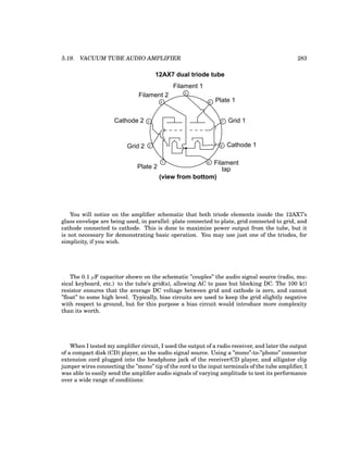 5.19. VACUUM TUBE AUDIO AMPLIFIER 283
1
2
3
4
5
6
7
8
9
Cathode 1
Grid 1
Plate 1
Filament
tap
Filament 1
Filament 2
Cathode 2
Grid 2
Plate 2
12AX7 dual triode tube
(view from bottom)
You will notice on the amplifier schematic that both triode elements inside the 12AX7’s
glass envelope are being used, in parallel: plate connected to plate, grid connected to grid, and
cathode connected to cathode. This is done to maximize power output from the tube, but it
is not necessary for demonstrating basic operation. You may use just one of the triodes, for
simplicity, if you wish.
The 0.1 µF capacitor shown on the schematic ”couples” the audio signal source (radio, mu-
sical keyboard, etc.) to the tube’s grid(s), allowing AC to pass but blocking DC. The 100 kΩ
resistor ensures that the average DC voltage between grid and cathode is zero, and cannot
”float” to some high level. Typically, bias circuits are used to keep the grid slightly negative
with respect to ground, but for this purpose a bias circuit would introduce more complexity
than its worth.
When I tested my amplifier circuit, I used the output of a radio receiver, and later the output
of a compact disk (CD) player, as the audio signal source. Using a ”mono”-to-”phono” connector
extension cord plugged into the headphone jack of the receiver/CD player, and alligator clip
jumper wires connecting the ”mono” tip of the cord to the input terminals of the tube amplifier, I
was able to easily send the amplifier audio signals of varying amplitude to test its performance
over a wide range of conditions:
 
