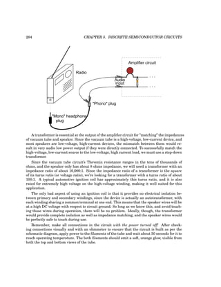 284 CHAPTER 5. DISCRETE SEMICONDUCTOR CIRCUITS
phones
"Mono" headphone
Radio
"Phono" plug
plug
. . .
. . .
Amplifier circuit
Audio
input
A transformer is essential at the output of the amplifier circuit for ”matching” the impedances
of vacuum tube and speaker. Since the vacuum tube is a high-voltage, low-current device, and
most speakers are low-voltage, high-current devices, the mismatch between them would re-
sult in very audio low power output if they were directly connected. To successfully match the
high-voltage, low-current source to the low-voltage, high current load, we must use a step-down
transformer.
Since the vacuum tube circuit’s Thevenin resistance ranges in the tens of thousands of
ohms, and the speaker only has about 8 ohms impedance, we will need a transformer with an
impedance ratio of about 10,000:1. Since the impedance ratio of a transformer is the square
of its turns ratio (or voltage ratio), we’re looking for a transformer with a turns ratio of about
100:1. A typical automotive ignition coil has approximately this turns ratio, and it is also
rated for extremely high voltage on the high-voltage winding, making it well suited for this
application.
The only bad aspect of using an ignition coil is that it provides no electrical isolation be-
tween primary and secondary windings, since the device is actually an autotransformer, with
each winding sharing a common terminal at one end. This means that the speaker wires will be
at a high DC voltage with respect to circuit ground. So long as we know this, and avoid touch-
ing those wires during operation, there will be no problem. Ideally, though, the transformer
would provide complete isolation as well as impedance matching, and the speaker wires would
be perfectly safe to touch during use.
Remember, make all connections in the circuit with the power turned off! After check-
ing connections visually and with an ohmmeter to ensure that the circuit is built as per the
schematic diagram, apply power to the filaments of the tube and wait about 30 seconds for it to
reach operating temperature. The both filaments should emit a soft, orange glow, visible from
both the top and bottom views of the tube.
 