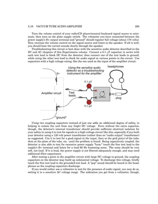 5.19. VACUUM TUBE AUDIO AMPLIFIER 285
Turn the volume control of your radio/CD player/musical keyboard signal source to mini-
mum, then turn on the plate supply switch. The voltmeter you have connected between the
power supply’s B+ output terminal and ”ground” should register full voltage (about 170 volts).
Now, increase the volume control on the signal source and listen to the speaker. If all is well,
you should hear the correct sounds clearly through the speaker.
Troubleshooting this circuit is best done with the sensitive audio detector described in the
DC and AC chapters of this Experiments volume. Connect a 0.1 µF capacitor in series with
each test lead to block DC from the detector, then connect one of the test leads to ground,
while using the other test lead to check for audio signal at various points in the circuit. Use
capacitors with a high voltage rating, like the one used on the input of the amplifier circuit:
plug
headphones
Sensitivity
0.1 µF
0.1 µF
Test
leads
Amplifier circuit
B+
.
.
.
.
.
.
"ground"
Using the sensitive audio
instrument for the amplifier
detector as a troubleshooting
Using two coupling capacitors instead of just one adds an additional degree of safety, in
helping to isolate the unit from any (high) DC voltage. Even without the extra capacitor,
though, the detector’s internal transformer should provide sufficient electrical isolation for
your safety in using it to test for signals in a high-voltage circuit like this, especially if you built
your detector using a 120 volt power transformer (rather than an ”audio output” transformer)
as suggested. Use it to test for a good signal at the input, then at the grid pin(s) of the tube,
then at the plate of the tube, etc. until the problem is found. Being capacitively coupled, the
detector is also able to test for excessive power supply ”hum:” touch the free test lead to the
supply’s B+ terminal and listen for a loud 60 Hz humming noise. The noise should be very
soft, not loud. If it is loud, the power supply is not filtered adequately enough, and may need
additional filter capacitance.
After testing a point in the amplifier circuit with large DC voltage to ground, the coupling
capacitors on the detector may build up substantial voltage. To discharge this voltage, briefly
touch the free test lead to the grounded test lead. A ”pop” sound should be heard in the head-
phones as the coupling capacitors discharge.
If you would rather use a voltmeter to test for the presence of audio signal, you may do so,
setting it to a sensitive AC voltage range. The indication you get from a voltmeter, though,
 