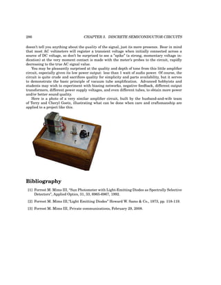 286 CHAPTER 5. DISCRETE SEMICONDUCTOR CIRCUITS
doesn’t tell you anything about the quality of the signal, just its mere presence. Bear in mind
that most AC voltmeters will register a transient voltage when initially connected across a
source of DC voltage, so don’t be surprised to see a ”spike” (a strong, momentary voltage in-
dication) at the very moment contact is made with the meter’s probes to the circuit, rapidly
decreasing to the true AC signal value.
You may be pleasantly surprised at the quality and depth of tone from this little amplifier
circuit, especially given its low power output: less than 1 watt of audio power. Of course, the
circuit is quite crude and sacrifices quality for simplicity and parts availability, but it serves
to demonstrate the basic principle of vacuum tube amplification. Advanced hobbyists and
students may wish to experiment with biasing networks, negative feedback, different output
transformers, different power supply voltages, and even different tubes, to obtain more power
and/or better sound quality.
Here is a photo of a very similar amplifier circuit, built by the husband-and-wife team
of Terry and Cheryl Goetz, illustrating what can be done when care and craftsmanship are
applied to a project like this.
Bibliography
[1] Forrest M. Mims III, “Sun Photometer with Light-Emitting Diodes as Spectrally Selective
Detectors”, Applied Optics, 31, 33, 6965-6967, 1992.
[2] Forrest M. Mims III,“Light Emitting Diodes” Howard W. Sams & Co., 1973, pp. 118-119.
[3] Forrest M. Mims III, Private communications, February 29, 2008.
 