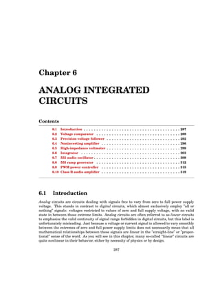 Chapter 6
ANALOG INTEGRATED
CIRCUITS
Contents
6.1 Introduction . . . . . . . . . . . . . . . . . . . . . . . . . . . . . . . . . . . . . . 287
6.2 Voltage comparator . . . . . . . . . . . . . . . . . . . . . . . . . . . . . . . . . 289
6.3 Precision voltage follower . . . . . . . . . . . . . . . . . . . . . . . . . . . . . 292
6.4 Noninverting amplifier . . . . . . . . . . . . . . . . . . . . . . . . . . . . . . . 296
6.5 High-impedance voltmeter . . . . . . . . . . . . . . . . . . . . . . . . . . . . . 299
6.6 Integrator . . . . . . . . . . . . . . . . . . . . . . . . . . . . . . . . . . . . . . . 303
6.7 555 audio oscillator . . . . . . . . . . . . . . . . . . . . . . . . . . . . . . . . . . 309
6.8 555 ramp generator . . . . . . . . . . . . . . . . . . . . . . . . . . . . . . . . . 312
6.9 PWM power controller . . . . . . . . . . . . . . . . . . . . . . . . . . . . . . . 315
6.10 Class B audio amplifier . . . . . . . . . . . . . . . . . . . . . . . . . . . . . . . 319
6.1 Introduction
Analog circuits are circuits dealing with signals free to vary from zero to full power supply
voltage. This stands in contrast to digital circuits, which almost exclusively employ ”all or
nothing” signals: voltages restricted to values of zero and full supply voltage, with no valid
state in between those extreme limits. Analog circuits are often referred to as linear circuits
to emphasize the valid continuity of signal range forbidden in digital circuits, but this label is
unfortunately misleading. Just because a voltage or current signal is allowed to vary smoothly
between the extremes of zero and full power supply limits does not necessarily mean that all
mathematical relationships between these signals are linear in the ”straight-line” or ”propor-
tional” sense of the word. As you will see in this chapter, many so-called ”linear” circuits are
quite nonlinear in their behavior, either by necessity of physics or by design.
287
 