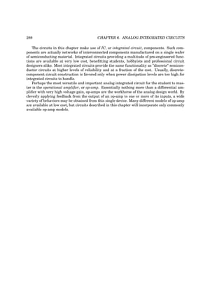 288 CHAPTER 6. ANALOG INTEGRATED CIRCUITS
The circuits in this chapter make use of IC, or integrated circuit, components. Such com-
ponents are actually networks of interconnected components manufactured on a single wafer
of semiconducting material. Integrated circuits providing a multitude of pre-engineered func-
tions are available at very low cost, benefitting students, hobbyists and professional circuit
designers alike. Most integrated circuits provide the same functionality as ”discrete” semicon-
ductor circuits at higher levels of reliability and at a fraction of the cost. Usually, discrete-
component circuit construction is favored only when power dissipation levels are too high for
integrated circuits to handle.
Perhaps the most versatile and important analog integrated circuit for the student to mas-
ter is the operational amplifier, or op-amp. Essentially nothing more than a differential am-
plifier with very high voltage gain, op-amps are the workhorse of the analog design world. By
cleverly applying feedback from the output of an op-amp to one or more of its inputs, a wide
variety of behaviors may be obtained from this single device. Many different models of op-amp
are available at low cost, but circuits described in this chapter will incorporate only commonly
available op-amp models.
 