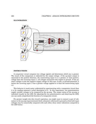 290 CHAPTER 6. ANALOG INTEGRATED CIRCUITS
ILLUSTRATION
+
-
+
-
+
-
1458
INSTRUCTIONS
A comparator circuit compares two voltage signals and determines which one is greater.
The result of this comparison is indicated by the output voltage: if the op-amp’s output is
saturated in the positive direction, the noninverting input (+) is a greater, or more positive,
voltage than the inverting input (-), all voltages measured with respect to ground. If the op-
amp’s voltage is near the negative supply voltage (in this case, 0 volts, or ground potential), it
means the inverting input (-) has a greater voltage applied to it than the noninverting input
(+).
This behavior is much easier understood by experimenting with a comparator circuit than
it is by reading someone’s verbal description of it. In this experiment, two potentiometers
supply variable voltages to be compared by the op-amp. The output status of the op-amp is
indicated visually by the LED. By adjusting the two potentiometers and observing the LED,
one can easily comprehend the function of a comparator circuit.
For greater insight into this circuit’s operation, you might want to connect a pair of volt-
meters to the op-amp input terminals (both voltmeters referenced to ground) so that both input
voltages may be numerically compared with each other, these meter indications compared to
the LED status:
 