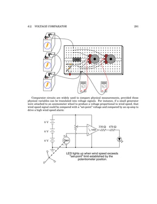 6.2. VOLTAGE COMPARATOR 291
+
-
+
-
+
-
1458
V Ω
COM
A
V Ω
COM
A
Comparator circuits are widely used to compare physical measurements, provided those
physical variables can be translated into voltage signals. For instance, if a small generator
were attached to an anemometer wheel to produce a voltage proportional to wind speed, that
wind speed signal could be compared with a ”set-point” voltage and compared by an op-amp to
drive a high wind speed alarm:
−
+
330 Ω 470 Ω
1
/2 1458
6 V
6 V
6 V Gen
+
-
LED lights up when wind speed exceeds
"set-point" limit established by the
potentiometer position.
 