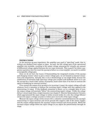 6.3. PRECISION VOLTAGE FOLLOWER 293
+
-
+
-
+
-
1458
INSTRUCTIONS
In the previous op-amp experiment, the amplifier was used in ”open-loop” mode; that is,
without any feedback from output to input. As such, the full voltage gain of the operational
amplifier was available, resulting in the output voltage saturating for virtually any amount
of differential voltage applied between the two input terminals. This is good if we desire com-
parator operation, but if we want the op-amp to behave as a true amplifier, we need it to exhibit
a manageable voltage gain.
Since we do not have the luxury of disassembling the integrated circuitry of the op-amp
and changing resistor values to give a lesser voltage gain, we are limited to external connec-
tions and componentry. Actually, this is not a disadvantage as one might think, because the
combination of extremely high open-loop voltage gain coupled with feedback allows us to use
the op-amp for a much wider variety of purposes, much easier than if we were to exercise the
option of modifying its internal circuitry.
If we connect the output of an op-amp to its inverting (-) input, the output voltage will seek
whatever level is necessary to balance the inverting input’s voltage with that applied to the
noninverting (+) input. If this feedback connection is direct, as in a straight piece of wire,
the output voltage will precisely ”follow” the noninverting input’s voltage. Unlike the voltage
follower circuit made from a single transistor (see chapter 5: Discrete Semiconductor Circuits),
which approximated the input voltage to within several tenths of a volt, this voltage follower
circuit will output a voltage accurate to within mere microvolts of the input voltage!
Measure the input voltage of this circuit with a voltmeter connected between the op-amp’s
noninverting (+) input terminal and circuit ground (the negative side of the power supply),
and the output voltage between the op-amp’s output terminal and circuit ground. Watch the
op-amp’s output voltage follow the input voltage as you adjust the potentiometer through its
range.
 