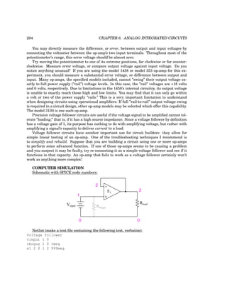 294 CHAPTER 6. ANALOG INTEGRATED CIRCUITS
You may directly measure the difference, or error, between output and input voltages by
connecting the voltmeter between the op-amp’s two input terminals. Throughout most of the
potentiometer’s range, this error voltage should be almost zero.
Try moving the potentiometer to one of its extreme positions, far clockwise or far counter-
clockwise. Measure error voltage, or compare output voltage against input voltage. Do you
notice anything unusual? If you are using the model 1458 or model 353 op-amp for this ex-
periment, you should measure a substantial error voltage, or difference between output and
input. Many op-amps, the specified models included, cannot ”swing” their output voltage ex-
actly to full power supply (”rail”) voltage levels. In this case, the ”rail” voltages are +18 volts
and 0 volts, respectively. Due to limitations in the 1458’s internal circuitry, its output voltage
is unable to exactly reach these high and low limits. You may find that it can only go within
a volt or two of the power supply ”rails.” This is a very important limitation to understand
when designing circuits using operational amplifiers. If full ”rail-to-rail” output voltage swing
is required in a circuit design, other op-amp models may be selected which offer this capability.
The model 3130 is one such op-amp.
Precision voltage follower circuits are useful if the voltage signal to be amplified cannot tol-
erate ”loading;” that is, if it has a high source impedance. Since a voltage follower by definition
has a voltage gain of 1, its purpose has nothing to do with amplifying voltage, but rather with
amplifying a signal’s capacity to deliver current to a load.
Voltage follower circuits have another important use for circuit builders: they allow for
simple linear testing of an op-amp. One of the troubleshooting techniques I recommend is
to simplify and rebuild. Suppose that you are building a circuit using one or more op-amps
to perform some advanced function. If one of those op-amps seems to be causing a problem
and you suspect it may be faulty, try re-connecting it as a simple voltage follower and see if it
functions in that capacity. An op-amp that fails to work as a voltage follower certainly won’t
work as anything more complex!
COMPUTER SIMULATION
Schematic with SPICE node numbers:
−
+
Vinput
0 0
1
Rload
E1
2
2
Rbogus
Netlist (make a text file containing the following text, verbatim):
Voltage follower
vinput 1 0
rbogus 1 0 1meg
e1 2 0 1 2 999meg
 