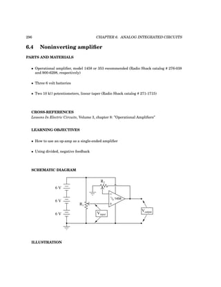 296 CHAPTER 6. ANALOG INTEGRATED CIRCUITS
6.4 Noninverting amplifier
PARTS AND MATERIALS
• Operational amplifier, model 1458 or 353 recommended (Radio Shack catalog # 276-038
and 900-6298, respectively)
• Three 6 volt batteries
• Two 10 kΩ potentiometers, linear taper (Radio Shack catalog # 271-1715)
CROSS-REFERENCES
Lessons In Electric Circuits, Volume 3, chapter 8: ”Operational Amplifiers”
LEARNING OBJECTIVES
• How to use an op-amp as a single-ended amplifier
• Using divided, negative feedback
SCHEMATIC DIAGRAM
−
+
1
/2 1458
6 V
6 V
6 V Vinput
Voutput
R1
R2
ILLUSTRATION
 